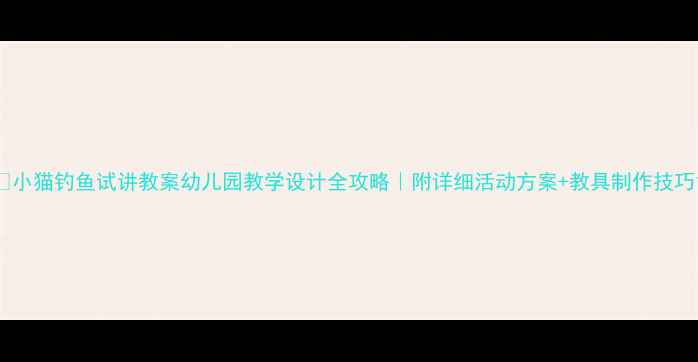图片 🌟小猫钓鱼试讲教案幼儿园教学设计全攻略｜附详细活动方案+教具制作技巧1
