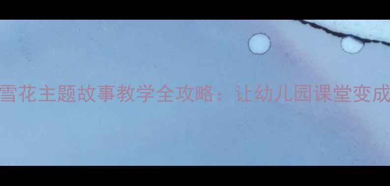 图片 🌟小班教案雪花主题故事教学全攻略：让幼儿园课堂变成冰雪王国✨