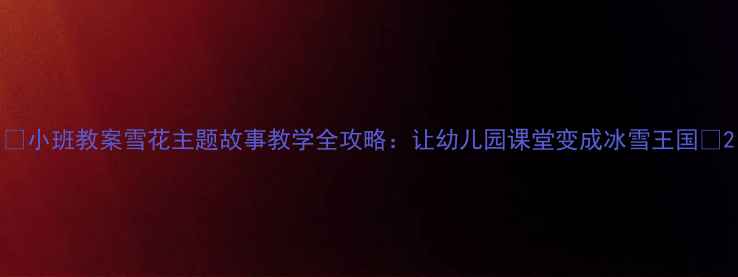 图片 🌟小班教案雪花主题故事教学全攻略：让幼儿园课堂变成冰雪王国✨2