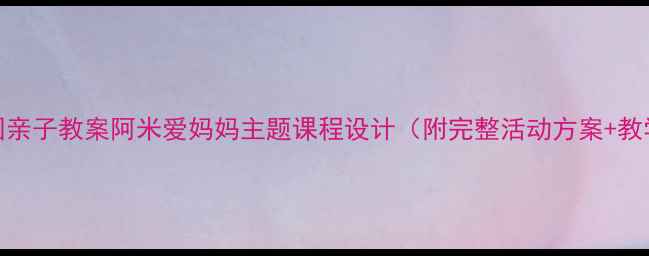 图片 🌟幼儿园亲子教案阿米爱妈妈主题课程设计（附完整活动方案+教学视频）