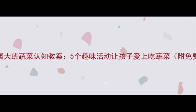 图片 🌟幼儿园大班蔬菜认知教案：5个趣味活动让孩子爱上吃蔬菜（附免费课件）