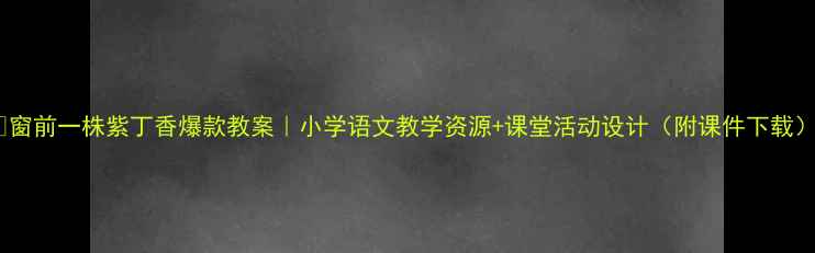 图片 🌟窗前一株紫丁香爆款教案｜小学语文教学资源+课堂活动设计（附课件下载）1
