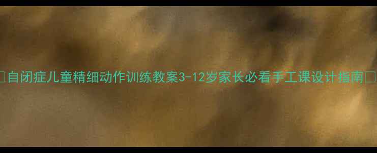 图片 🌟自闭症儿童精细动作训练教案3-12岁家长必看手工课设计指南🌟1