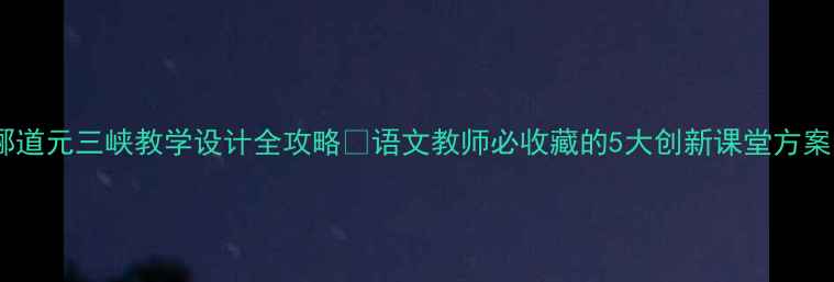 图片 🌟郦道元三峡教学设计全攻略✨语文教师必收藏的5大创新课堂方案📚2