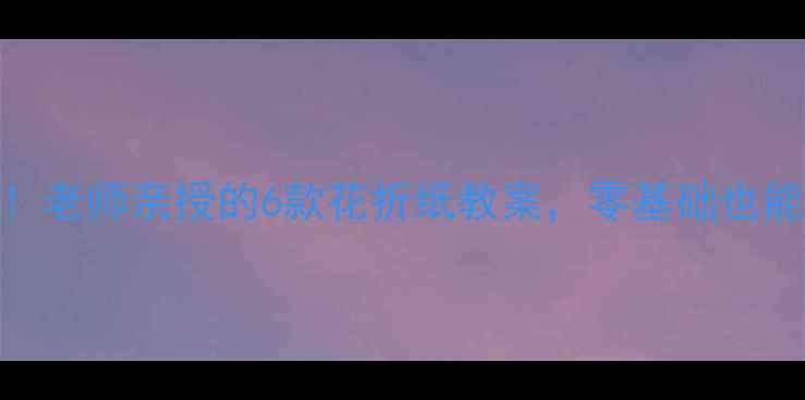 图片 🌸亲子手工必看！老师亲授的6款花折纸教案，零基础也能做出国风花艺🌼
