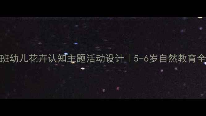 图片 🌸大班幼儿花卉认知主题活动设计｜5-6岁自然教育全攻略