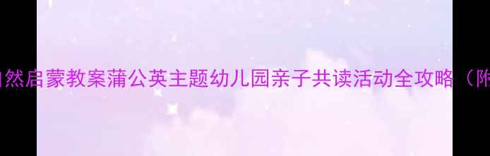 图片 🌼字宝宝自然启蒙教案蒲公英主题幼儿园亲子共读活动全攻略（附资源包）1
