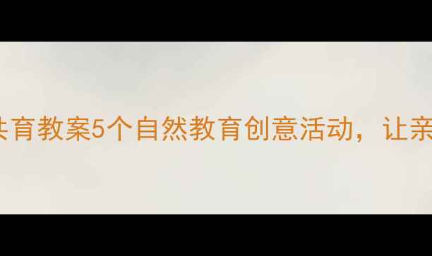 图片 🌼幼儿园家园共育教案5个自然教育创意活动，让亲子互动更有趣1