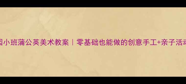 图片 🌼幼儿园小班蒲公英美术教案｜零基础也能做的创意手工+亲子活动指南🌼