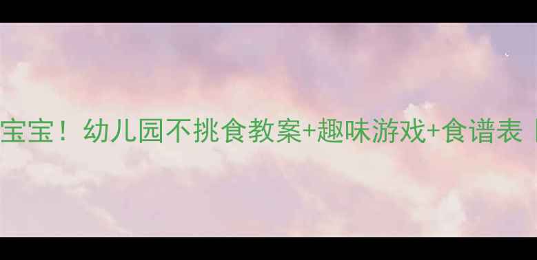图片 🍎✨3天搞定挑食宝宝！幼儿园不挑食教案+趣味游戏+食谱表｜附家长沟通话术