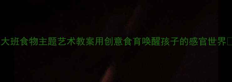 图片 🍴大班食物主题艺术教案用创意食育唤醒孩子的感官世界✨2