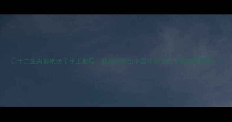 图片 🎨十二生肖剪纸亲子手工教程｜教孩子剪出中国年俗文化（附完整图解）2