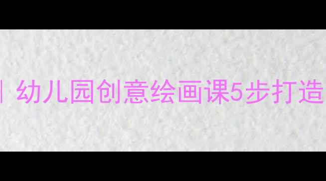 图片 🎨应彩云大班美术教案设计指南｜幼儿园创意绘画课5步打造法（含教学案例+家长互动攻略）