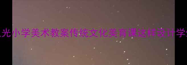 图片 🎨文明之光小学美术教案传统文化美育课这样设计学生抢着学