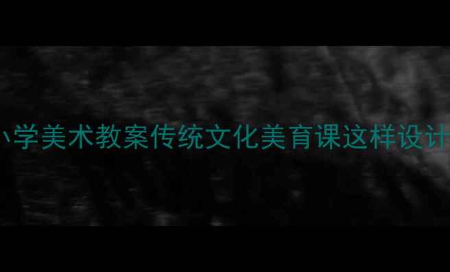 图片 🎨文明之光小学美术教案传统文化美育课这样设计学生抢着学1