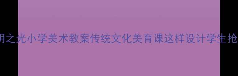 图片 🎨文明之光小学美术教案传统文化美育课这样设计学生抢着学2