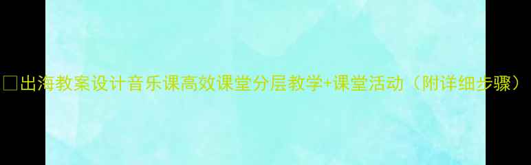 图片 🎵出海教案设计音乐课高效课堂分层教学+课堂活动（附详细步骤）