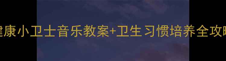 图片 🎵小班音乐活动健康小卫士音乐教案+卫生习惯培养全攻略（附完整流程）