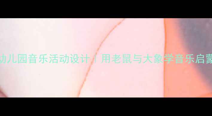 图片 🎵幼儿园音乐活动设计｜用老鼠与大象学音乐启蒙🎶