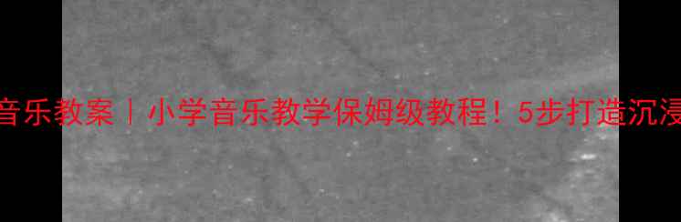 图片 🎵春晓音乐教案｜小学音乐教学保姆级教程！5步打造沉浸式课堂