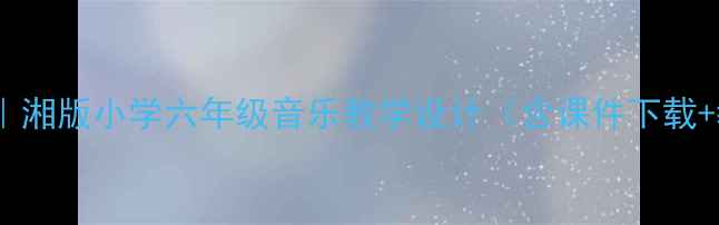 图片 🎵爆款教案｜湘版小学六年级音乐教学设计（含课件下载+教学步骤）1