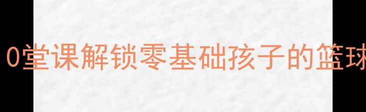图片 🏀小学篮球课程教案｜10堂课解锁零基础孩子的篮球技能+体能训练全攻略1