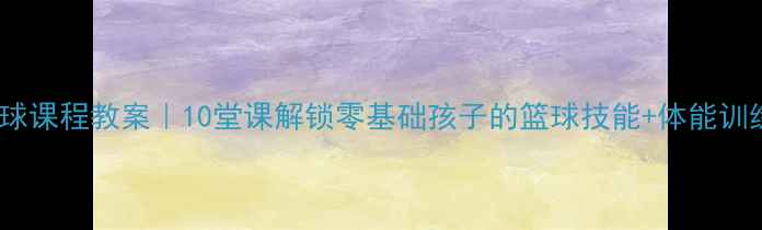 图片 🏀小学篮球课程教案｜10堂课解锁零基础孩子的篮球技能+体能训练全攻略2