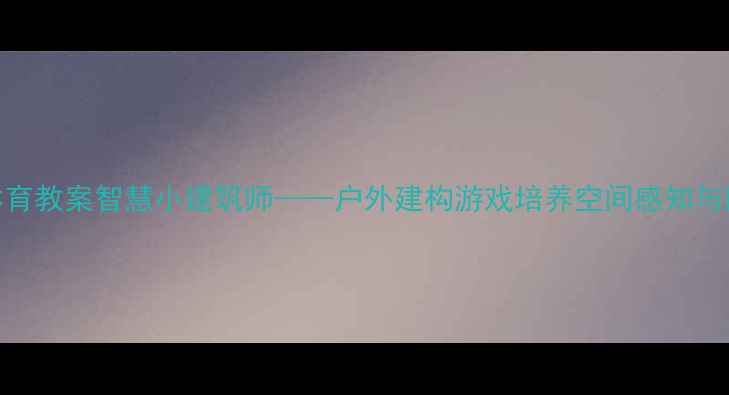 图片 🏠中班体育教案智慧小建筑师——户外建构游戏培养空间感知与团队协作