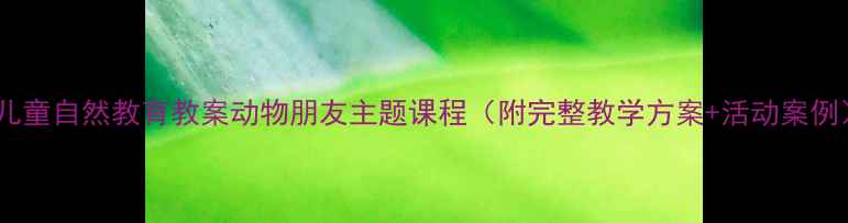 图片 🐾儿童自然教育教案动物朋友主题课程（附完整教学方案+活动案例）2