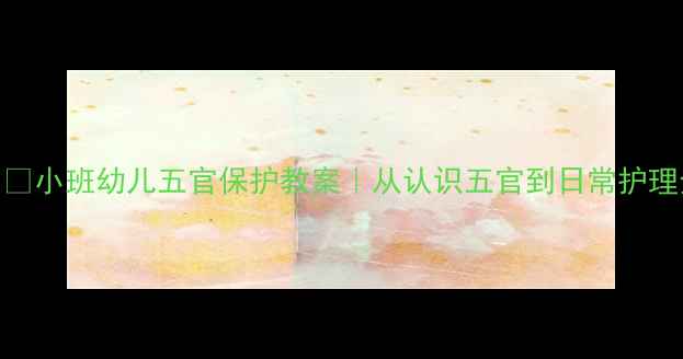 图片 👂👃👁👄小班幼儿五官保护教案｜从认识五官到日常护理全攻略