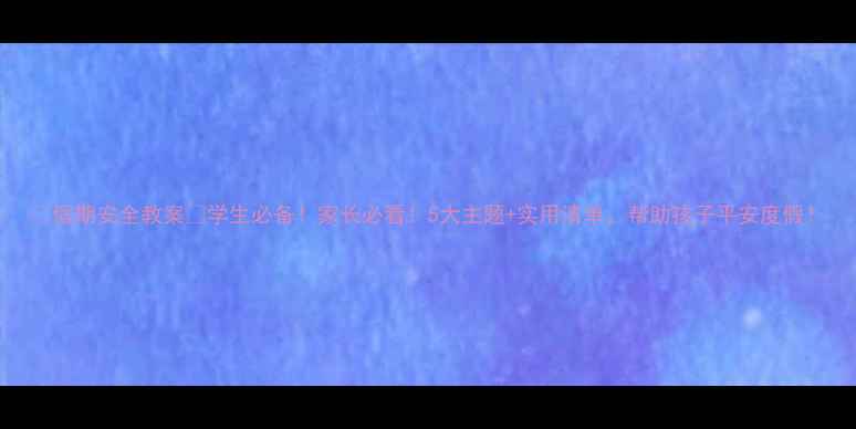 图片 📚假期安全教案🔥学生必备！家长必看！5大主题+实用清单，帮助孩子平安度假！