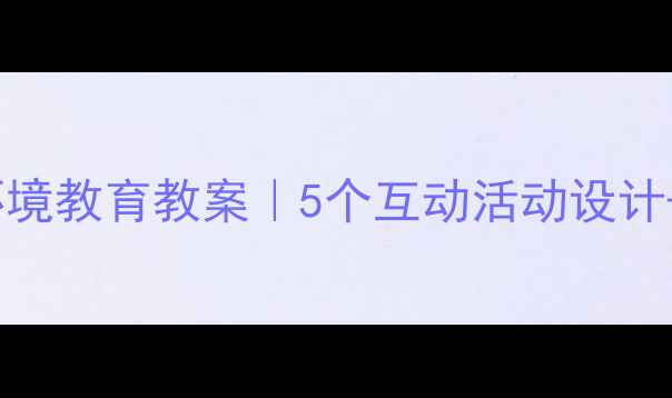 图片 📚四年级下册环境教育教案｜5个互动活动设计+教学资源包🌱1