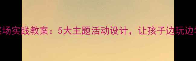 图片 📚大班幼儿菜场实践教案：5大主题活动设计，让孩子边玩边学生活技能！