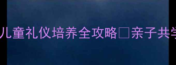 图片 📚家庭礼仪教育教案｜儿童礼仪培养全攻略✨亲子共学指南（附场景案例）1