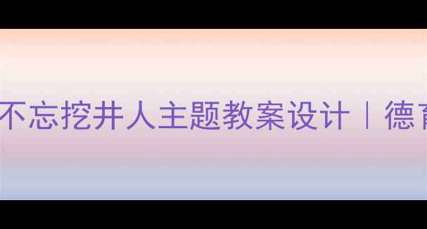 图片 📚小学语文劳动教育吃水不忘挖井人主题教案设计｜德育渗透+实践课堂全攻略✨