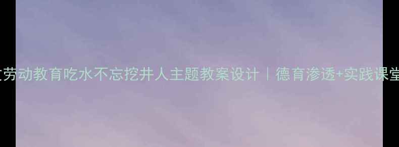 图片 📚小学语文劳动教育吃水不忘挖井人主题教案设计｜德育渗透+实践课堂全攻略✨1