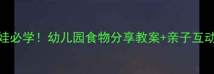 图片 📚小班萌娃必学！幼儿园食物分享教案+亲子互动指南🍎✨