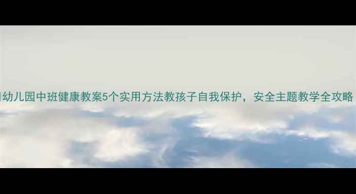 图片 📚幼儿园中班健康教案5个实用方法教孩子自我保护，安全主题教学全攻略！