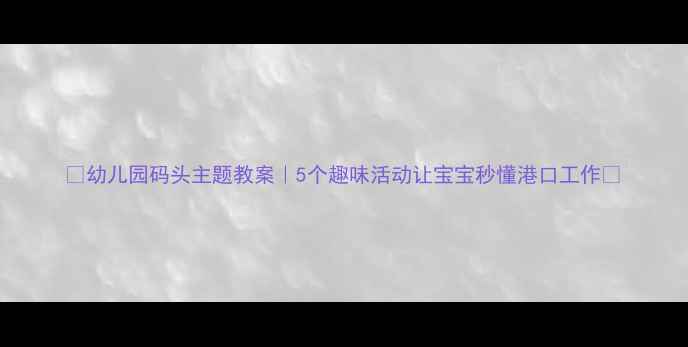 图片 📚幼儿园码头主题教案｜5个趣味活动让宝宝秒懂港口工作✨