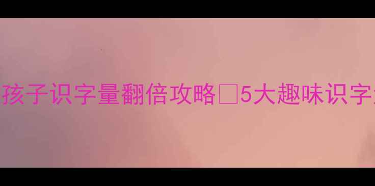 图片 📚幼小衔接必看！大班孩子识字量翻倍攻略✅5大趣味识字法+200+互动游戏案例1