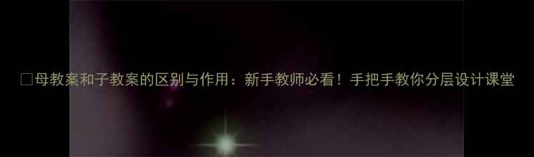 图片 📚母教案和子教案的区别与作用：新手教师必看！手把手教你分层设计课堂