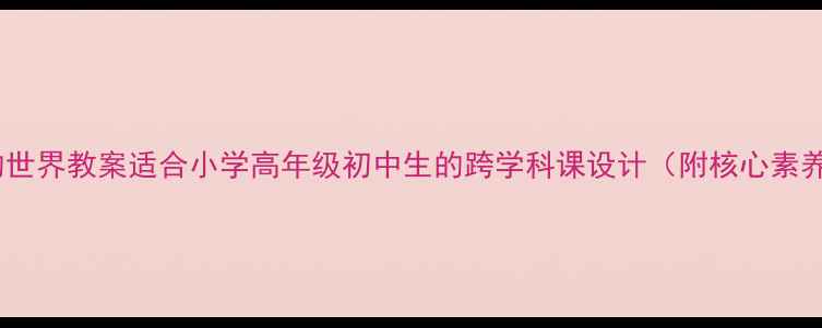 图片 📚走向未知的世界教案适合小学高年级初中生的跨学科课设计（附核心素养培养方案）1