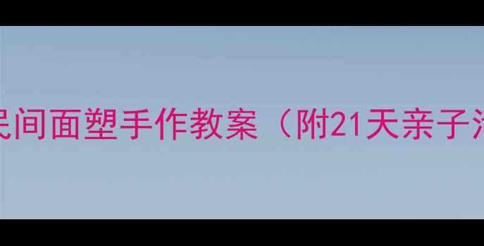 图片 📚零基础也能学会！民间面塑手作教案（附21天亲子活动计划+材料清单）2