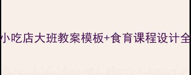 图片 📚食育进课堂！粗粮小吃店大班教案模板+食育课程设计全攻略（附材料清单）