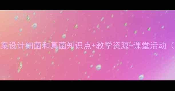 图片 🔥初中生物教案设计细菌和真菌知识点+教学资源+课堂活动（附课件下载）