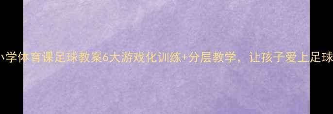 图片 🔥小学体育课足球教案6大游戏化训练+分层教学，让孩子爱上足球！1