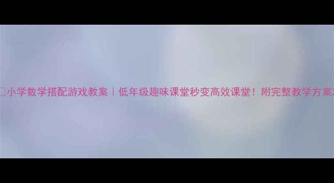 图片 🔥小学数学搭配游戏教案｜低年级趣味课堂秒变高效课堂！附完整教学方案2