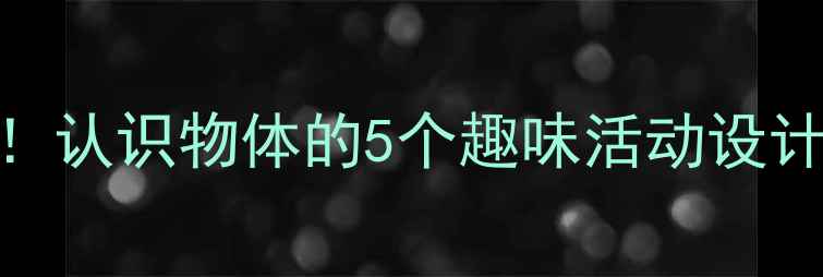 图片 🔥小班教案必看！认识物体的5个趣味活动设计（附详细教程）