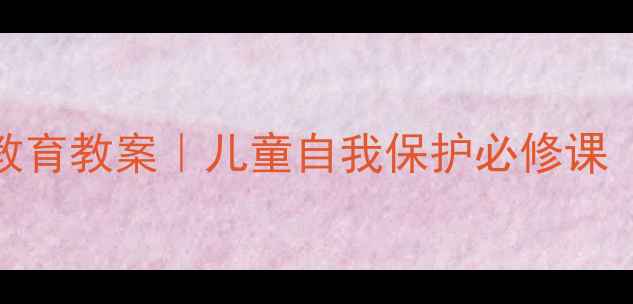 图片 🔥幼儿园公共安全教育教案｜儿童自我保护必修课（附全套教学方案）