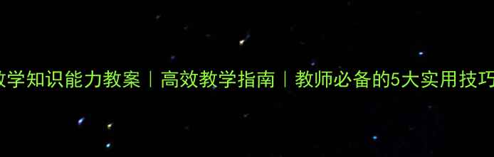 图片 🔥教学知识能力教案｜高效教学指南｜教师必备的5大实用技巧🔥1